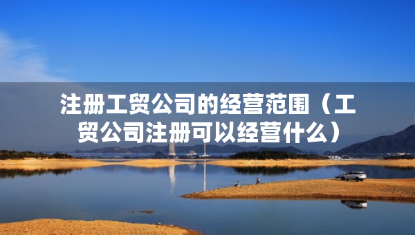 注冊工貿(mào)公司的經(jīng)營范圍（工貿(mào)公司注冊可以經(jīng)營什么）