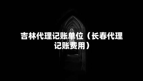 吉林代理記賬單位（長(zhǎng)春代理記賬費(fèi)用）