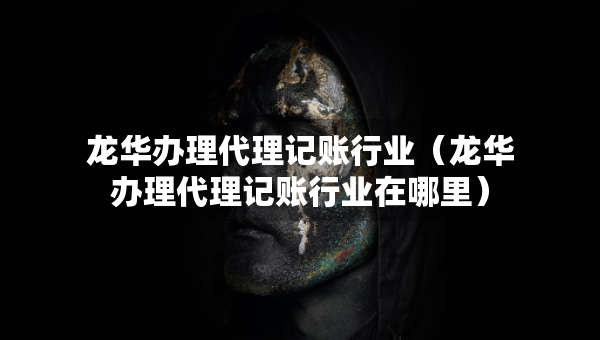 龍華辦理代理記賬行業(yè)（龍華辦理代理記賬行業(yè)在哪里）