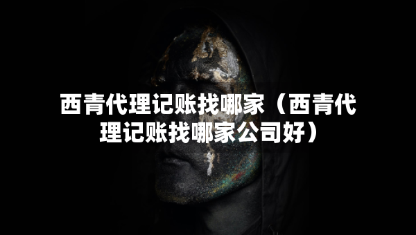 西青代理記賬找哪家（西青代理記賬找哪家公司好）