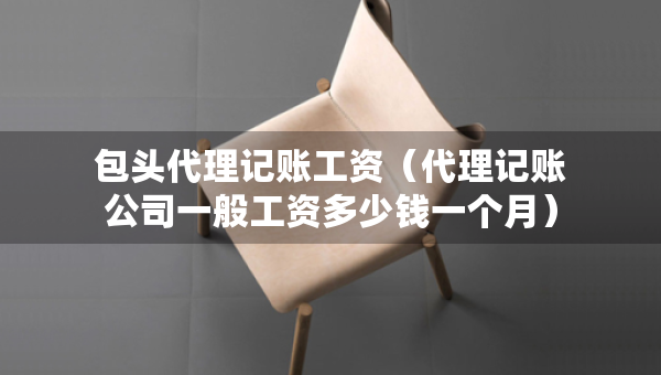 包頭代理記賬工資（代理記賬公司一般工資多少錢一個月）