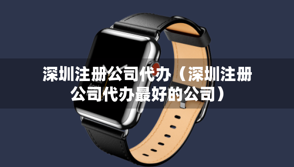 深圳注冊公司代辦（深圳注冊公司代辦最好的公司）