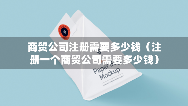 商貿(mào)公司注冊(cè)需要多少錢（注冊(cè)一個(gè)商貿(mào)公司需要多少錢）