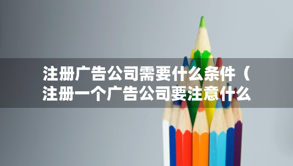 注冊廣告公司需要什么條件（注冊一個廣告公司要注意什么問題?）