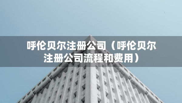 呼倫貝爾注冊公司（呼倫貝爾注冊公司流程和費用）