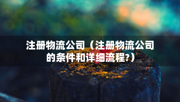 注冊物流公司（注冊物流公司的條件和詳細(xì)流程?）