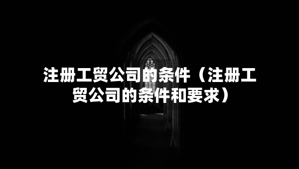 注冊工貿公司的條件（注冊工貿公司的條件和要求）