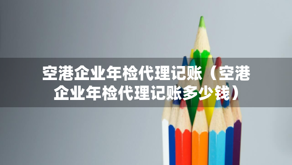 空港企業(yè)年檢代理記賬（空港企業(yè)年檢代理記賬多少錢）