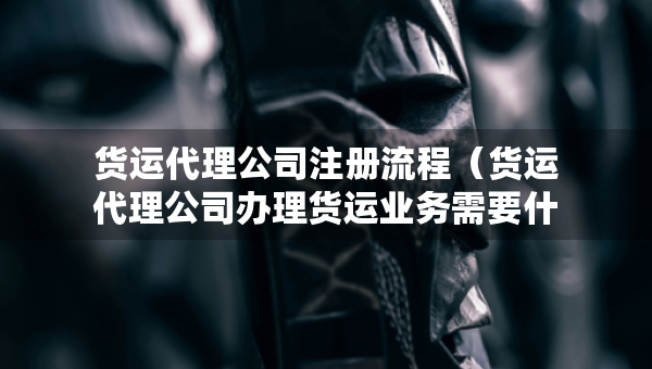貨運代理公司注冊流程（貨運代理公司辦理貨運業(yè)務(wù)需要什么資質(zhì)）