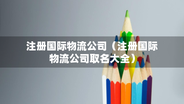 注冊國際物流公司（注冊國際物流公司取名大全）