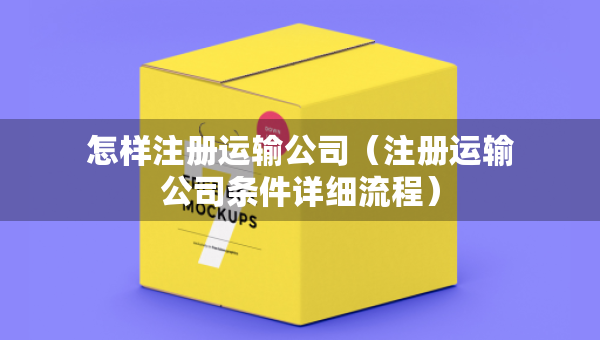 怎樣注冊運(yùn)輸公司（注冊運(yùn)輸公司條件詳細(xì)流程）