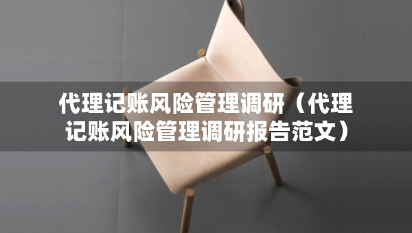 代理記賬風(fēng)險(xiǎn)管理調(diào)研（代理記賬風(fēng)險(xiǎn)管理調(diào)研報(bào)告范文）