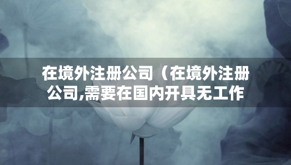 在境外注冊公司（在境外注冊公司,需要在國內(nèi)開具無工作證明）