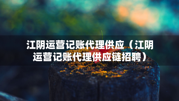 江陰運(yùn)營記賬代理供應(yīng)（江陰運(yùn)營記賬代理供應(yīng)鏈招聘）