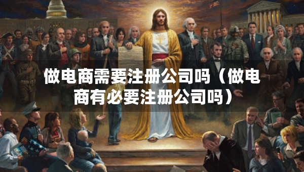做電商需要注冊公司嗎（做電商有必要注冊公司嗎）