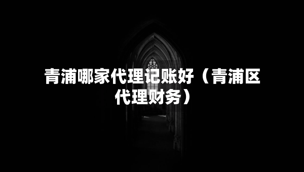 青浦哪家代理記賬好（青浦區(qū)代理財務(wù)）