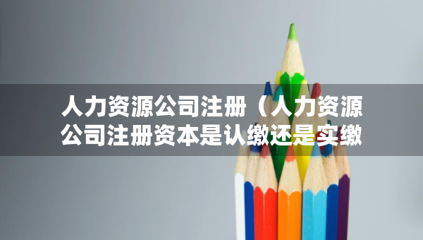 人力資源公司注冊（人力資源公司注冊資本是認(rèn)繳還是實(shí)繳）