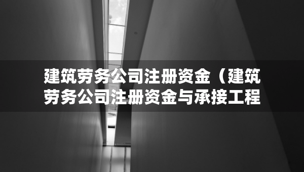 建筑勞務(wù)公司注冊(cè)資金（建筑勞務(wù)公司注冊(cè)資金與承接工程的標(biāo)的額）