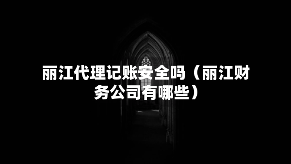 麗江代理記賬安全嗎（麗江財務公司有哪些）