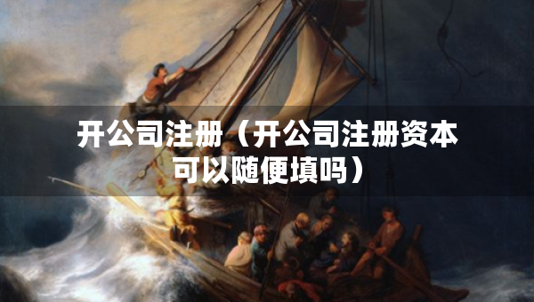 開公司注冊(cè)（開公司注冊(cè)資本可以隨便填嗎）