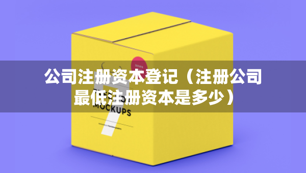 公司注冊資本登記（注冊公司最低注冊資本是多少）