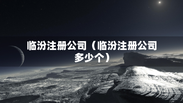 臨汾注冊公司（臨汾注冊公司多少個(gè)）