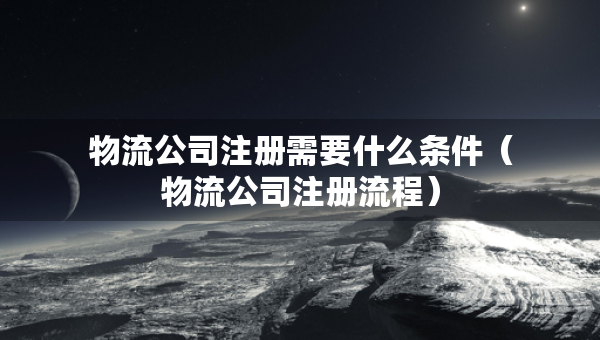 物流公司注冊(cè)需要什么條件（物流公司注冊(cè)流程）