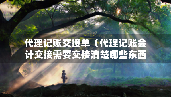 代理記賬交接單（代理記賬會(huì)計(jì)交接需要交接清楚哪些東西）