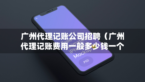 廣州代理記賬公司招聘（廣州代理記賬費(fèi)用一般多少錢一個月）