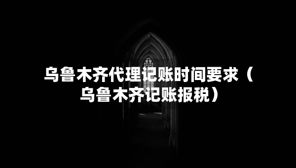 烏魯木齊代理記賬時間要求（烏魯木齊記賬報稅）