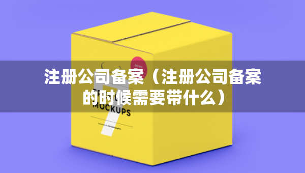注冊公司備案（注冊公司備案的時候需要帶什么）