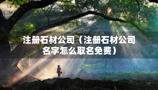 注冊(cè)石材公司（注冊(cè)石材公司名字怎么取名免費(fèi)）