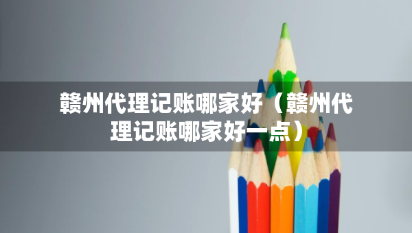 贛州代理記賬哪家好（贛州代理記賬哪家好一點）