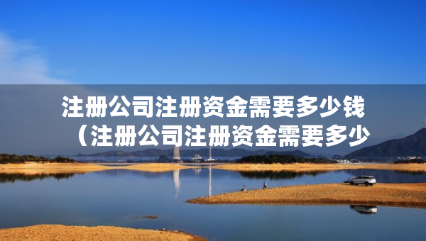 注冊公司注冊資金需要多少錢（注冊公司注冊資金需要多少錢）