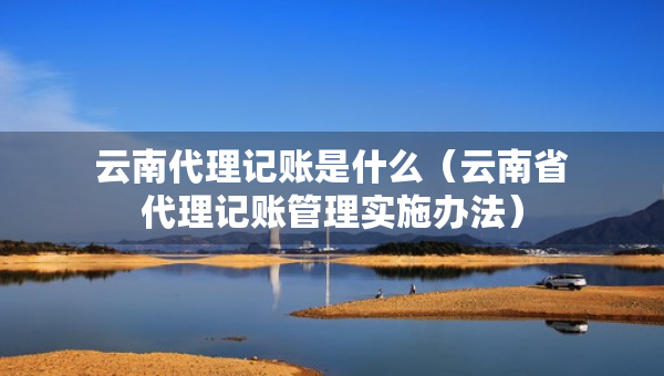 云南代理記賬是什么（云南省代理記賬管理實施辦法）