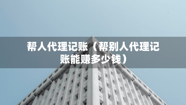 幫人代理記賬（幫別人代理記賬能賺多少錢）
