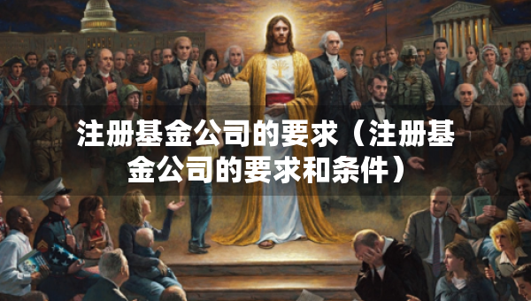 注冊基金公司的要求（注冊基金公司的要求和條件）