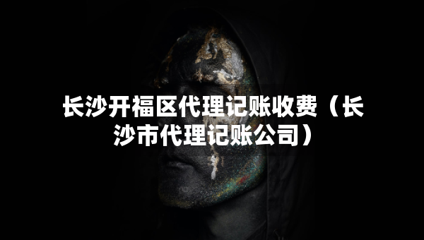 長沙開福區(qū)代理記賬收費（長沙市代理記賬公司）