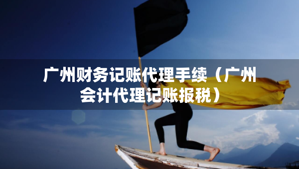 廣州財(cái)務(wù)記賬代理手續(xù)（廣州會(huì)計(jì)代理記賬報(bào)稅）