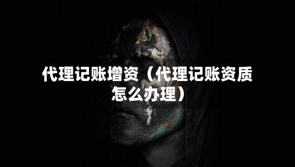 代理記賬增資（代理記賬資質(zhì)怎么辦理）