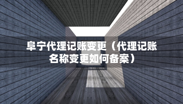 阜寧代理記賬變更（代理記賬名稱變更如何備案）