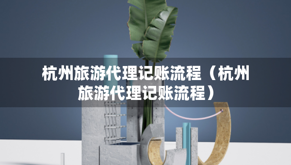杭州旅游代理記賬流程（杭州旅游代理記賬流程）