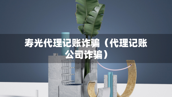 壽光代理記賬詐騙（代理記賬公司詐騙）