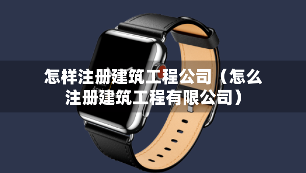 怎樣注冊建筑工程公司（怎么注冊建筑工程有限公司）
