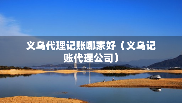義烏代理記賬哪家好（義烏記賬代理公司）
