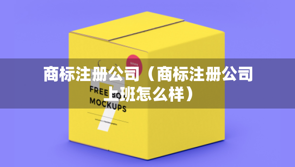 商標(biāo)注冊公司（商標(biāo)注冊公司上班怎么樣）