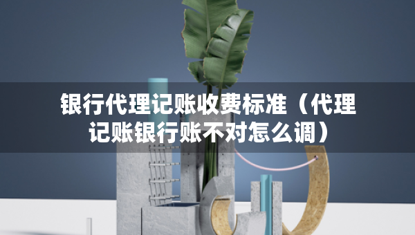 銀行代理記賬收費標準（代理記賬銀行賬不對怎么調）