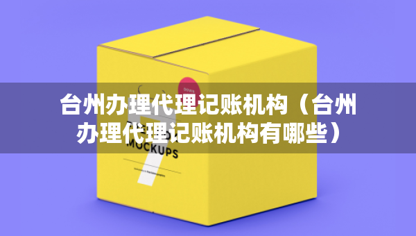 臺(tái)州辦理代理記賬機(jī)構(gòu)（臺(tái)州辦理代理記賬機(jī)構(gòu)有哪些）
