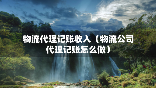 物流代理記賬收入（物流公司代理記賬怎么做）