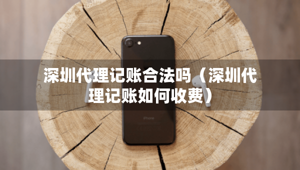 深圳代理記賬合法嗎（深圳代理記賬如何收費）